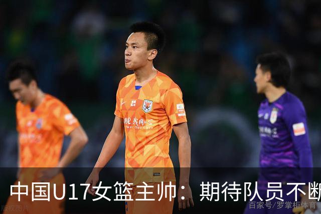 中国U17女篮主帅：期待队员不断成长 始终保持朝气蓬勃的状态
