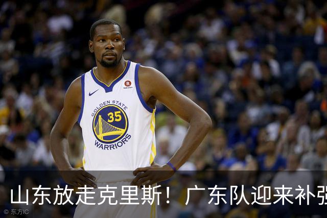 山东放走克里斯！广东队迎来补强内线机会，朱芳雨将出手捡漏？