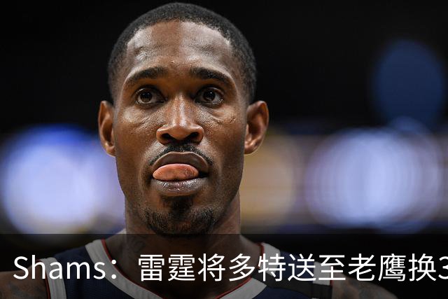 Shams：雷霆将多特送至老鹰换3次轮签 里萨谢赴独行侠